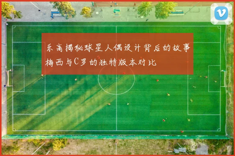 乐高揭秘球星人偶设计背后的故事梅西与C罗的独特版本对比
