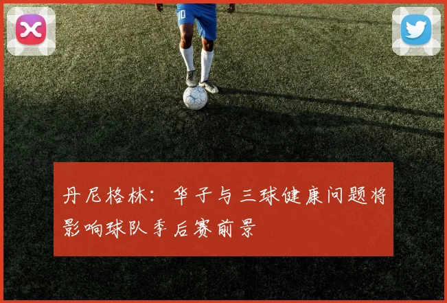 丹尼格林：华子与三球健康问题将影响球队季后赛前景