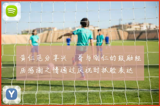 黄仁范分享兴慜哥与刚仁的鼓励经历感谢之情通过庆祝时抓脸表达