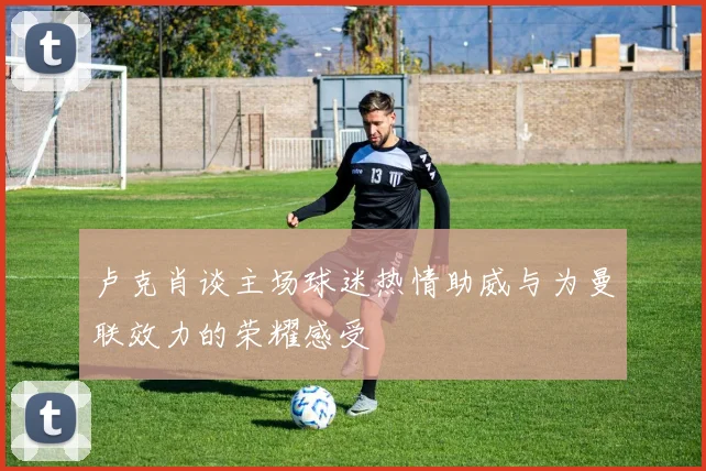 卢克肖谈主场球迷热情助威与为曼联效力的荣耀感受