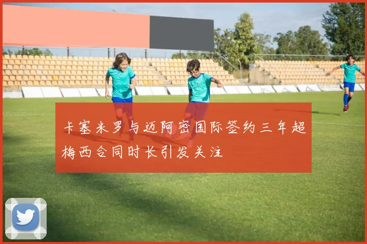 卡塞米罗与迈阿密国际签约三年超梅西合同时长引发关注
