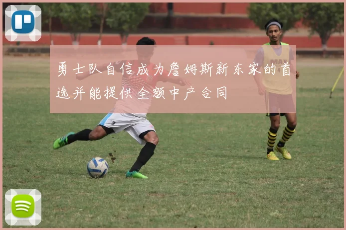 勇士队自信成为詹姆斯新东家的首选并能提供全额中产合同