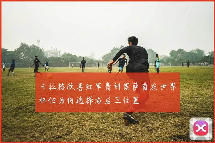 卡拉格欣喜红军青训宽萨首发世界杯但为何选择右后卫位置