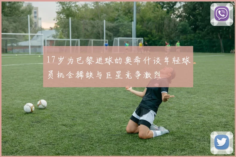 17岁为巴黎进球的奥希什谈年轻球员机会稀缺与巨星竞争激烈