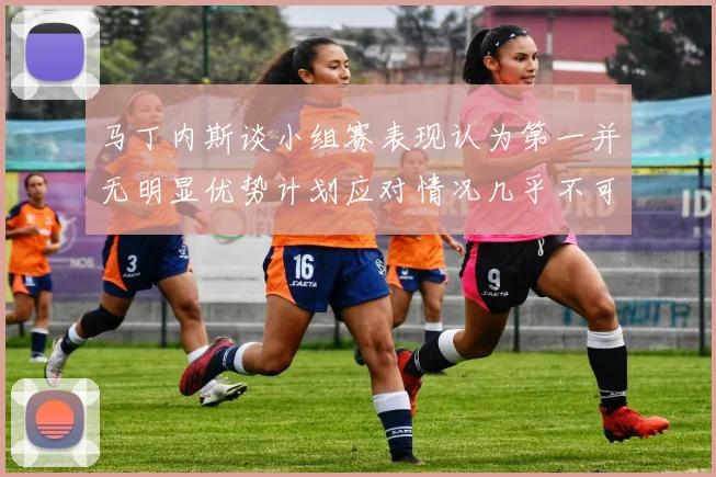 马丁内斯谈小组赛表现认为第一并无明显优势计划应对情况几乎不可能