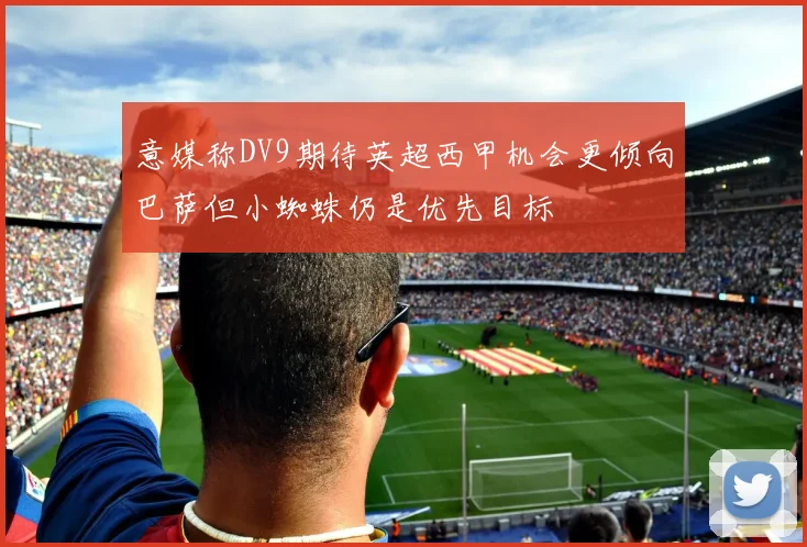 意媒称DV9期待英超西甲机会更倾向巴萨但小蜘蛛仍是优先目标