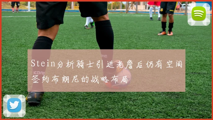 Stein分析骑士引进老詹后仍有空间签约布朗尼的战略布局