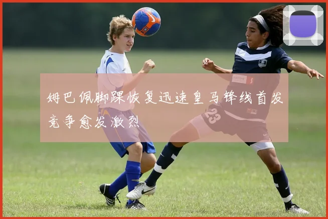 姆巴佩脚踝恢复迅速皇马锋线首发竞争愈发激烈