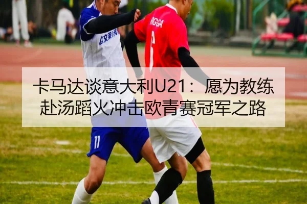 卡马达谈意大利U21：愿为教练赴汤蹈火冲击欧青赛冠军之路